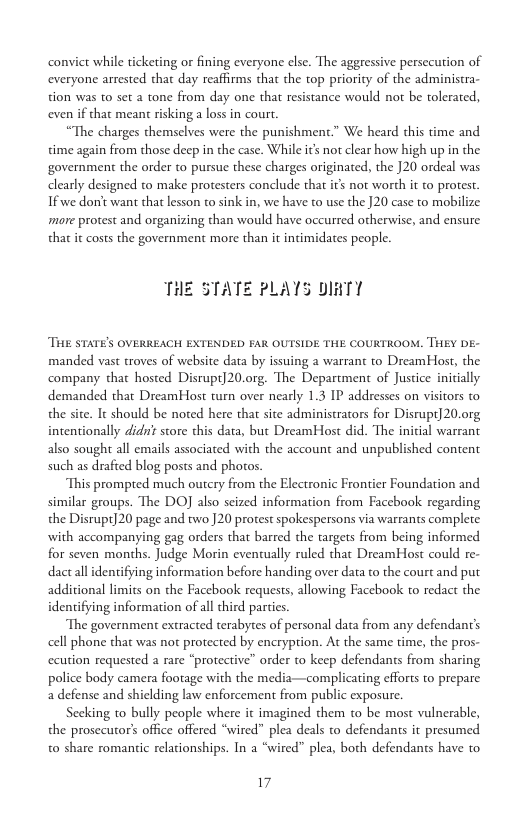 convict while ticketing or fining everyone else. The aggressive persecution of everyone arrested that day reaffirms that the top priority of the administra- tion was o set a tone from day one that resistance would not be tolerated, even if that meant risking a loss in court.  “The charges themselves were the punishment.” We heard this time and time again from those deep in the case. While it not clear how high up in the government the order to pursue these charges originated, the J20 ordeal was clearly designed to make protesters conclude that it not worth it to proes. If we don’t want that lesson to sink in, we have to use the ]20 case to mobilize more protest and organizing than would have occurred otherwise, and ensure that it costs the government more than it intimidates people.  THE STATE PLATS DI  THE STATE’S OVERREACH EXTENDED FAR OUTSIDE THE COURTROOM. THEY DE- manded vast troves of website data by issuing a warrant to DreamHost, the company that hosted Disrupt]20.0rg, The Department of Justice inicially. demanded that DreamHost turn over nearly 1.3 IP addresses on visitors to the site. It should be nored here tha site administrators for Disrupt] 20.0rg intentionally did store this data, but DreamHost did. The initial warrant also sought all emails associated with the account and unpublished content such as drafted blog posts and phoros  This prompted much outery from the Electronic Frontier Foundation and similar geoups. The DO also scized information from Facebook regarding the Disrupt]20 page and two ]20 protest spokespersons via warrants complete with accompanying gag orders that barred the targets from being informed for seven months. Judge Morin eventually ruled that DreamHost could re- dactall identifying information before handing over data to the court and put additional limits on the Facebook requests, allowing Facebook to redact the identifying information of all third parties.  The government extracted terabytes of personal data from any defendant’s cell phone that was not protected by encryption. A the same time, the pros- ccution requested a rare “protective” order to keep defendants from sharing police body camera footage with the media—complicating efforts to prepare a defense and shielding law enforcement from public exposure.  Secking to bully people where it imagined them to be most vulnerable, the prosecutor’s office offered “wired” plea deals to defendants it presumed t0 share romantic relationships. In a “wired" plea, both defendants have to  17 